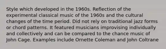 Style which developed in the 1960s. Reflection of the experimental classical music of the 1960s and the cultural changes of the time period. Did not rely on traditional jazz forms or chord patterns. It featured musicians improvising individually and collectively and can be compared to the chance music of John Cage. Examples include Ornette Coleman and John Coltrane