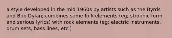 a style developed in the mid 1960s by artists such as the Byrds and Bob Dylan; combines some folk elements (eg; strophic form and serious lyrics) with rock elements (eg; electric instruments, drum sets, bass lines, etc.)