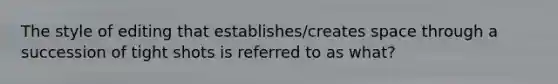 The style of editing that establishes/creates space through a succession of tight shots is referred to as what?