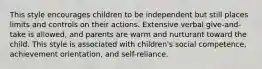 This style encourages children to be independent but still places limits and controls on their actions. Extensive verbal give-and-take is allowed, and parents are warm and nurturant toward the child. This style is associated with children's social competence, achievement orientation, and self-reliance.