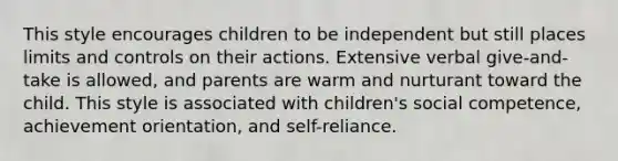 This style encourages children to be independent but still places limits and controls on their actions. Extensive verbal give-and-take is allowed, and parents are warm and nurturant toward the child. This style is associated with children's social competence, achievement orientation, and self-reliance.