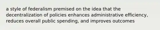 a style of federalism premised on the idea that the decentralization of policies enhances administrative efficiency, reduces overall public spending, and improves outcomes