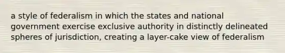 a style of federalism in which the states and national government exercise exclusive authority in distinctly delineated spheres of jurisdiction, creating a layer-cake view of federalism