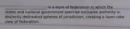 _______________________ is a style of federalism in which the states and national government exercise exclusive authority in distinctly delineated spheres of jurisdiction, creating a layer-cake view of federalism.