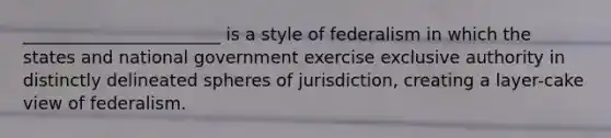 _______________________ is a style of federalism in which the states and national government exercise exclusive authority in distinctly delineated spheres of jurisdiction, creating a layer-cake view of federalism.