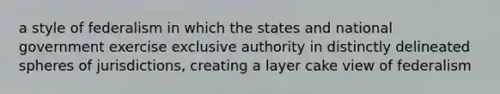 a style of federalism in which the states and national government exercise exclusive authority in distinctly delineated spheres of jurisdictions, creating a layer cake view of federalism