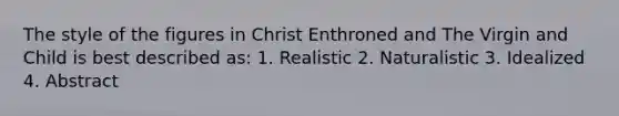 The style of the figures in Christ Enthroned and The Virgin and Child is best described as: 1. Realistic 2. Naturalistic 3. Idealized 4. Abstract