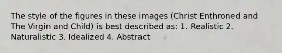 The style of the figures in these images (Christ Enthroned and The Virgin and Child) is best described as: 1. Realistic 2. Naturalistic 3. Idealized 4. Abstract