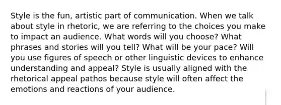 Style is the fun, artistic part of communication. When we talk about style in rhetoric, we are referring to the choices you make to impact an audience. What words will you choose? What phrases and stories will you tell? What will be your pace? Will you use figures of speech or other linguistic devices to enhance understanding and appeal? Style is usually aligned with the rhetorical appeal pathos because style will often affect the emotions and reactions of your audience.