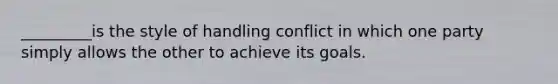 _________is the style of handling conflict in which one party simply allows the other to achieve its goals.