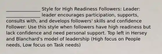 _______________ Style for High Readiness Followers: Leader: _______________ leader encourages participation, supports, consults with, and develops followers' skills and confidence Follower: Use this style when followers have high readiness but lack confidence and need personal support. Top left in Hersey and Blanchard's model of leadership (High focus on People needs, Low focus on Task needs)