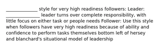 ______________ style for very high readiness followers: Leader: _______________ leader turns over complete responsibility, with little focus on either task or people needs Follower: Use this style when followers have very high readiness because of ability and confidence to perform tasks themselves bottom left of hersey and blanchard's situational model of leadership