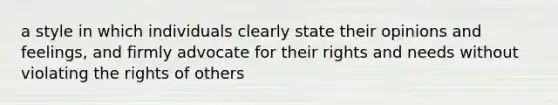 a style in which individuals clearly state their opinions and feelings, and firmly advocate for their rights and needs without violating the rights of others