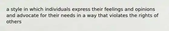 a style in which individuals express their feelings and opinions and advocate for their needs in a way that violates the rights of others