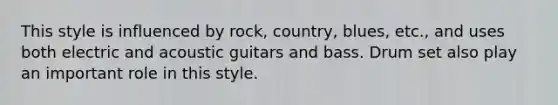 This style is influenced by rock, country, blues, etc., and uses both electric and acoustic guitars and bass. Drum set also play an important role in this style.