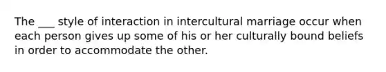 The ___ style of interaction in intercultural marriage occur when each person gives up some of his or her culturally bound beliefs in order to accommodate the other.