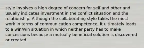 style involves a high degree of concern for self and other and usually indicates investment in the conflict situation and the relationship. Although the collaborating style takes the most work in terms of communication competence, it ultimately leads to a win/win situation in which neither party has to make concessions because a mutually beneficial solution is discovered or created