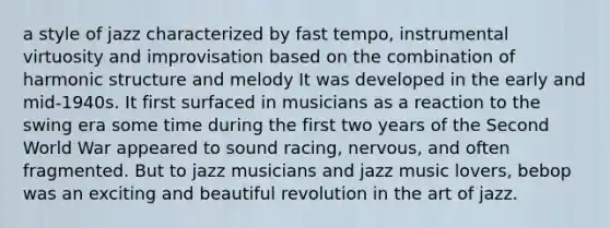 a style of jazz characterized by fast tempo, instrumental virtuosity and improvisation based on the combination of harmonic structure and melody It was developed in the early and mid-1940s. It first surfaced in musicians as a reaction to the swing era some time during the first two years of the Second World War appeared to sound racing, nervous, and often fragmented. But to jazz musicians and jazz music lovers, bebop was an exciting and beautiful revolution in the art of jazz.