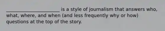 _______________________ is a style of journalism that answers who, what, where, and when (and less frequently why or how) questions at the top of the story.