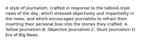 A style of journalism, crafted in response to the tabloid-style news of the day, which stressed objectively and impartiality in the news, and which encouraged journalists to refrain from inserting their personal bias into the stories they crafted. A. Yellow Journalism B. Objective Journalism C. Stunt Journalism D. Era of Big News