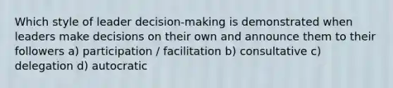 Which style of leader decision-making is demonstrated when leaders make decisions on their own and announce them to their followers a) participation / facilitation b) consultative c) delegation d) autocratic