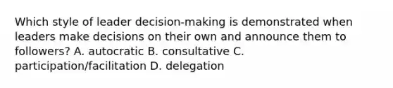 Which style of leader decision-making is demonstrated when leaders make decisions on their own and announce them to followers? A. autocratic B. consultative C. participation/facilitation D. delegation