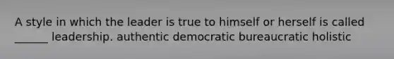 A style in which the leader is true to himself or herself is called ______ leadership. authentic democratic bureaucratic holistic