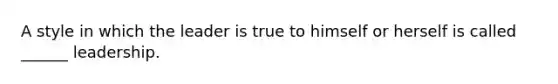 A style in which the leader is true to himself or herself is called ______ leadership.