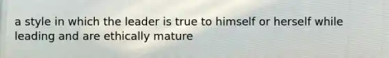 a style in which the leader is true to himself or herself while leading and are ethically mature