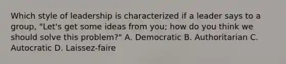 Which style of leadership is characterized if a leader says to a group, "Let's get some ideas from you; how do you think we should solve this problem?" A. Democratic B. Authoritarian C. Autocratic D. Laissez-faire