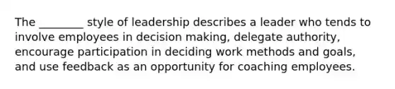 The​ ________ style of leadership describes a leader who tends to involve employees in decision​ making, delegate​ authority, encourage participation in deciding work methods and​ goals, and use feedback as an opportunity for coaching employees.