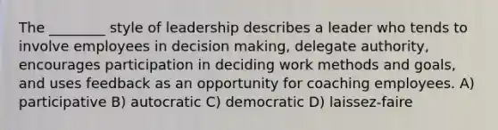 The ________ style of leadership describes a leader who tends to involve employees in <a href='https://www.questionai.com/knowledge/kuI1pP196d-decision-making' class='anchor-knowledge'>decision making</a>, delegate authority, encourages participation in deciding work methods and goals, and uses feedback as an opportunity for coaching employees. A) participative B) autocratic C) democratic D) laissez-faire