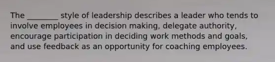 The ________ style of leadership describes a leader who tends to involve employees in decision making, delegate authority, encourage participation in deciding work methods and goals, and use feedback as an opportunity for coaching employees.