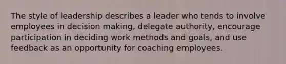 The style of leadership describes a leader who tends to involve employees in decision making, delegate authority, encourage participation in deciding work methods and goals, and use feedback as an opportunity for coaching employees.