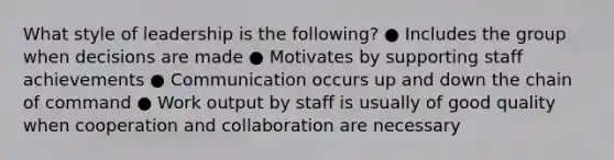 What style of leadership is the following? ● Includes the group when decisions are made ● Motivates by supporting staff achievements ● Communication occurs up and down the chain of command ● Work output by staff is usually of good quality when cooperation and collaboration are necessary