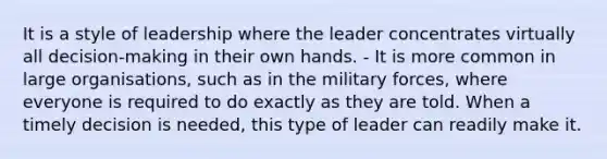 It is a style of leadership where the leader concentrates virtually all decision-making in their own hands. - It is more common in large organisations, such as in the military forces, where everyone is required to do exactly as they are told. When a timely decision is needed, this type of leader can readily make it.