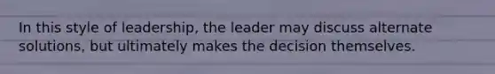 In this style of leadership, the leader may discuss alternate solutions, but ultimately makes the decision themselves.