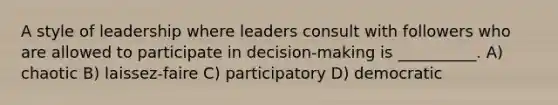 A style of leadership where leaders consult with followers who are allowed to participate in decision-making is __________. A) chaotic B) laissez-faire C) participatory D) democratic