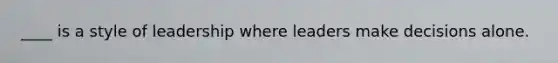____ is a style of leadership where leaders make decisions alone.