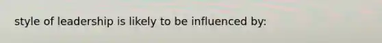 style of leadership is likely to be influenced by: