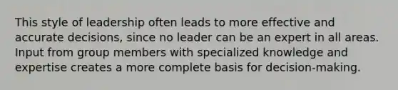 This style of leadership often leads to more effective and accurate decisions, since no leader can be an expert in all areas. Input from group members with specialized knowledge and expertise creates a more complete basis for decision-making.