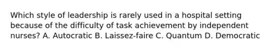 Which style of leadership is rarely used in a hospital setting because of the difficulty of task achievement by independent nurses? A. Autocratic B. Laissez-faire C. Quantum D. Democratic