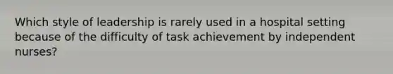 Which style of leadership is rarely used in a hospital setting because of the difficulty of task achievement by independent nurses?