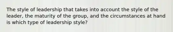 The style of leadership that takes into account the style of the leader, the maturity of the group, and the circumstances at hand is which type of leadership style?