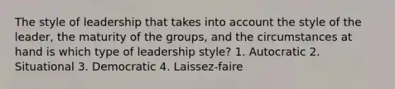 The style of leadership that takes into account the style of the leader, the maturity of the groups, and the circumstances at hand is which type of leadership style? 1. Autocratic 2. Situational 3. Democratic 4. Laissez-faire