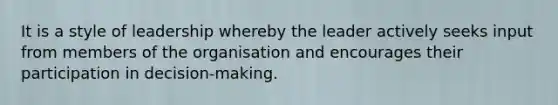 It is a style of leadership whereby the leader actively seeks input from members of the organisation and encourages their participation in decision-making.