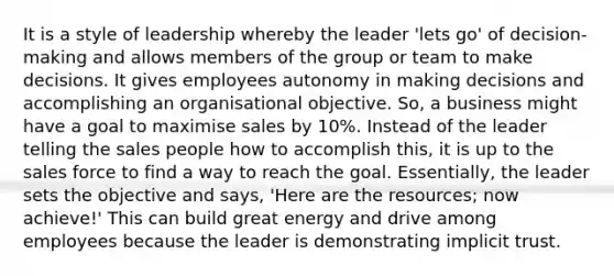 It is a style of leadership whereby the leader 'lets go' of decision-making and allows members of the group or team to make decisions. It gives employees autonomy in making decisions and accomplishing an organisational objective. So, a business might have a goal to maximise sales by 10%. Instead of the leader telling the sales people how to accomplish this, it is up to the sales force to find a way to reach the goal. Essentially, the leader sets the objective and says, 'Here are the resources; now achieve!' This can build great energy and drive among employees because the leader is demonstrating implicit trust.