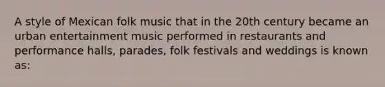 A style of Mexican folk music that in the 20th century became an urban entertainment music performed in restaurants and performance halls, parades, folk festivals and weddings is known as: