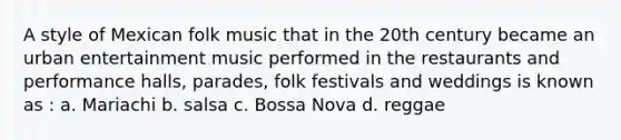 A style of Mexican folk music that in the 20th century became an urban entertainment music performed in the restaurants and performance halls, parades, folk festivals and weddings is known as : a. Mariachi b. salsa c. Bossa Nova d. reggae