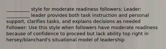 __________ style for moderate readiness followers: Leader: __________ leader provides both task instruction and personal support, clarifies tasks, and explains decisions as needed Follower: Use this style when followers have moderate readiness because of confidence to proceed but lack ability top right in hersey/blanchard's situational model of leadership